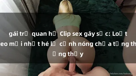 gái trẻ quan hệ Clip sex gây sốc: Loạt video mới nhất hé lộ cảnh nóng chưa từng thấy