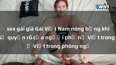 sex gái già Gái Việt Nam nóng bỏng khi làm tình: Sự quyến rũ của người phụ nữ Việt trong phòng ngủ