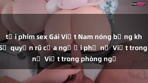 tải phim sex Gái Việt Nam nóng bỏng khi làm tình: Sự quyến rũ của người phụ nữ Việt trong phòng ngủ