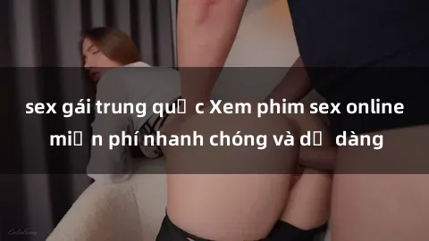 sex gái trung quốc Xem phim sex online miễn phí nhanh chóng và dễ dàng