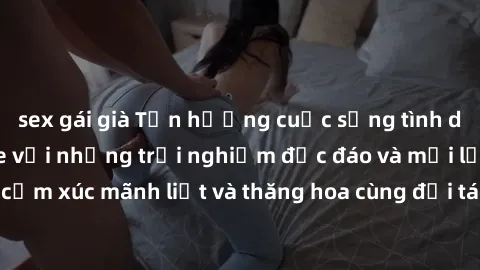 sex gái già Tận hưởng cuộc sống tình dục online không che với những trải nghiệm độc đáo và mới lạ. Khám phá cảm xúc mãnh liệt và thăng hoa cùng đối tác tại các trang web chuyên nghiệp.
