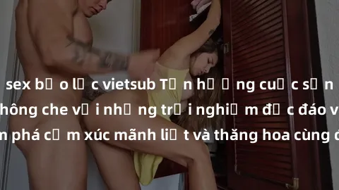 sex bạo lực vietsub Tận hưởng cuộc sống tình dục online không che với những trải nghiệm độc đáo và mới lạ. Khám phá cảm xúc mãnh liệt và thăng hoa cùng đối tác tại các trang web chuyên nghiệp.