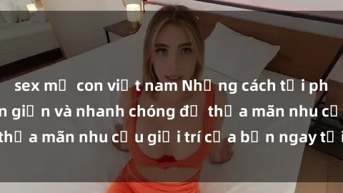sex mẹ con việt nam Những cách tải phim sex về máy đơn giản và nhanh chóng để thỏa mãn nhu cầu giải trí của bạn ngay tại nhà