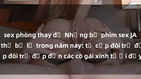 sex phòng thay đồ Những bộ phim sex JAV hot nhất không thể bỏ lỡ trong năm nay: từ cặp đôi trẻ đẹp đến các cô gái xinh tươi đầy sức hút.