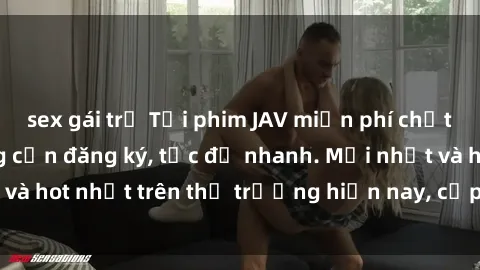 sex gái trẻ Tải phim JAV miễn phí chất lượng cao, không cần đăng ký, tốc độ nhanh. Mới nhất và hot nhất trên thị trường hiện nay, cập nhật hàng ngày.