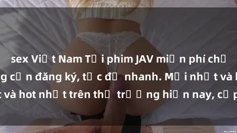 sex Việt Nam Tải phim JAV miễn phí chất lượng cao, không cần đăng ký, tốc độ nhanh. Mới nhất và hot nhất trên thị trường hiện nay, cập nhật hàng ngày.