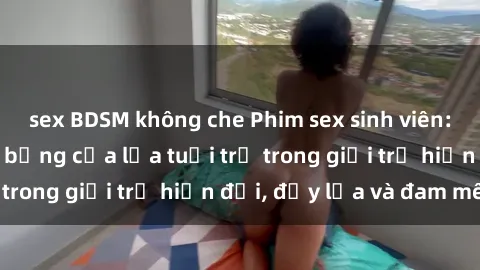sex BDSM không che Phim sex sinh viên: Câu chuyện nóng bỏng của lứa tuổi trẻ trong giới trẻ hiện đại, đầy lửa và đam mê