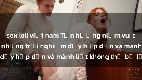 sex loli việt nam Tận hưởng niềm vui của sex với gái trẻ: những trải nghiệm đầy hấp dẫn và mãnh liệt không thể bỏ lỡ