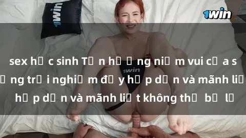 sex học sinh Tận hưởng niềm vui của sex với gái trẻ: những trải nghiệm đầy hấp dẫn và mãnh liệt không thể bỏ lỡ
