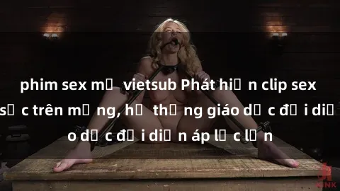 phim sex mỹ vietsub Phát hiện clip sex nữ sinh gây sốc trên mạng, hệ thống giáo dục đối diện áp lực lớn