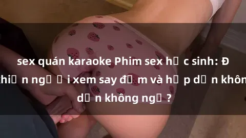 sex quán karaoke Phim sex học sinh: Điều gì khiến người xem say đắm và hấp dẫn không ngờ?