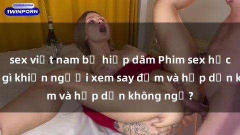 sex việt nam bị hiếp dâm Phim sex học sinh: Điều gì khiến người xem say đắm và hấp dẫn không ngờ?