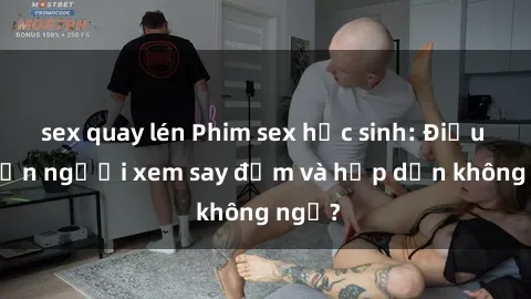 sex quay lén Phim sex học sinh: Điều gì khiến người xem say đắm và hấp dẫn không ngờ?