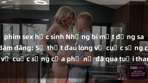 phim sex học sinh Những bí mật đằng sau vẻ ngoài gái già dâm đãng: Sự thật đau lòng về cuộc sống của phụ nữ đã qua tuổi thanh xuân
