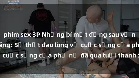 phim sex 3P Những bí mật đằng sau vẻ ngoài gái già dâm đãng: Sự thật đau lòng về cuộc sống của phụ nữ đã qua tuổi thanh xuân