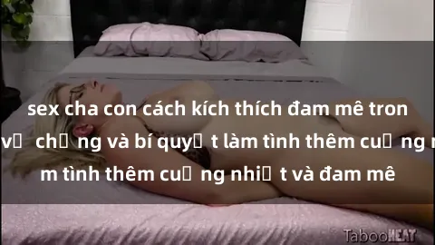 sex cha con cách kích thích đam mê trong hôn nhân: Sex vợ chồng và bí quyết làm tình thêm cuồng nhiệt và đam mê