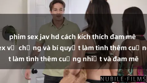 phim sex jav hd cách kích thích đam mê trong hôn nhân: Sex vợ chồng và bí quyết làm tình thêm cuồng nhiệt và đam mê