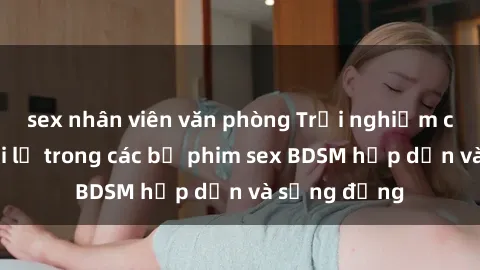 sex nhân viên văn phòng Trải nghiệm cảm giác mới lạ trong các bộ phim sex BDSM hấp dẫn và sống động