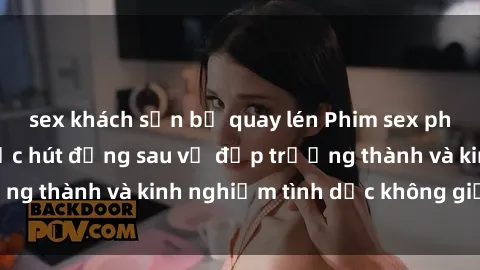 sex khách sạn bị quay lén Phim sex phụ nữ lớn tuổi: Sức hút đằng sau vẻ đẹp trưởng thành và kinh nghiệm tình dục không giới hạn
