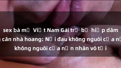 sex bà mẹ Việt Nam Gái trẻ bị hiếp dâm bạo lực trong căn nhà hoang: Nỗi đau không nguôi của nạn nhân vô tội