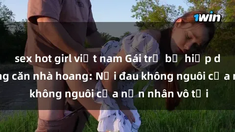 sex hot girl việt nam Gái trẻ bị hiếp dâm bạo lực trong căn nhà hoang: Nỗi đau không nguôi của nạn nhân vô tội