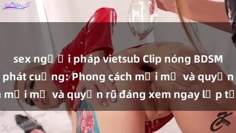 sex người pháp vietsub Clip nóng BDSM khiến người xem phát cuồng: Phong cách mới mẻ và quyến rũ đáng xem ngay lập tức!