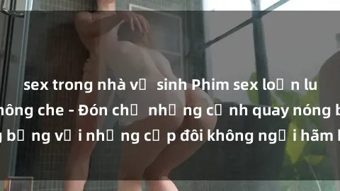 sex trong nhà vệ sinh Phim sex loạn luân đầy kích thích không che - Đón chờ những cảnh quay nóng bỏng với những cặp đôi không ngại hãm hiếp gia đình trong lòng