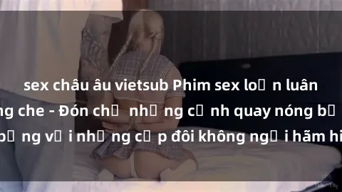 sex châu âu vietsub Phim sex loạn luân đầy kích thích không che - Đón chờ những cảnh quay nóng bỏng với những cặp đôi không ngại hãm hiếp gia đình trong lòng