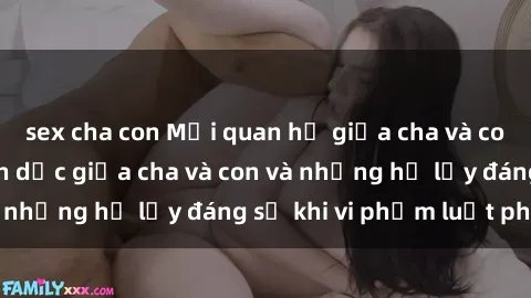 sex cha con Mối quan hệ giữa cha và con: Sự thật về tình dục giữa cha và con và những hệ lụy đáng sợ khi vi phạm luật pháp.