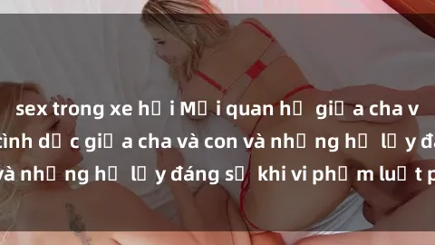 sex trong xe hơi Mối quan hệ giữa cha và con: Sự thật về tình dục giữa cha và con và những hệ lụy đáng sợ khi vi phạm luật pháp.