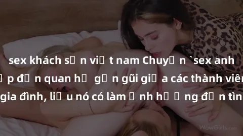sex khách sạn việt nam Chuyện `sex anh em ruột` - Đề cập đến quan hệ gần gũi giữa các thành viên trong gia đình, liệu nó có làm ảnh hưởng đến tình cảm gia đình hay không?