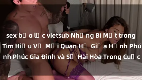 sex bạo lực vietsub Những Bí Mật trong Tình Dục Gia Đình: Tìm Hiểu Về Mối Quan Hệ Giữa Hạnh Phúc Gia Đình và Sự Hài Hòa Trong Cuộc Sống Tình Dục