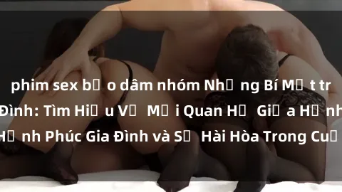 phim sex bạo dâm nhóm Những Bí Mật trong Tình Dục Gia Đình: Tìm Hiểu Về Mối Quan Hệ Giữa Hạnh Phúc Gia Đình và Sự Hài Hòa Trong Cuộc Sống Tình Dục