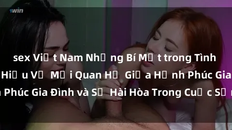 sex Việt Nam Những Bí Mật trong Tình Dục Gia Đình: Tìm Hiểu Về Mối Quan Hệ Giữa Hạnh Phúc Gia Đình và Sự Hài Hòa Trong Cuộc Sống Tình Dục