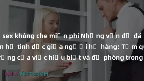 sex không che miễn phí Những vấn đề đáng quan tâm về quan hệ tình dục giữa người họ hàng: Tầm quan trọng của việc hiểu biết và đề phòng trong việc tiếp xúc trong gia đình.