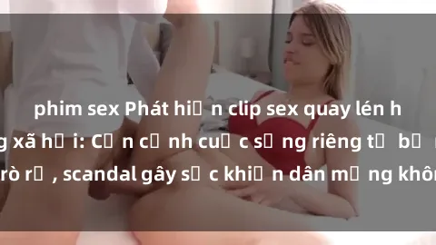 phim sex Phát hiện clip sex quay lén hot nhất trên mạng xã hội: Cận cảnh cuộc sống riêng tư bị rò rỉ, scandal gây sốc khiến dân mạng không khỏi bàng hoàng