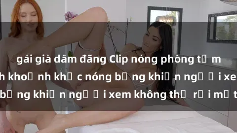 gái già dâm đãng Clip nóng phòng tắm gây sốt: Cận cảnh khoảnh khắc nóng bỏng khiến người xem không thể rời mắt