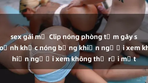 sex gái mỹ Clip nóng phòng tắm gây sốt: Cận cảnh khoảnh khắc nóng bỏng khiến người xem không thể rời mắt