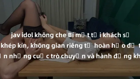 jav idol không che Bí mật tại khách sạn: Phòng quay lén khép kín, không gian riêng tư hoàn hảo để thực hiện những cuộc trò chuyện và hành động không bị người khác phát hiện.