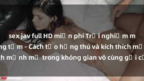 sex jav full HD miễn phí Trải nghiệm mới lạ với sex phòng tắm - Cách tạo hứng thú và kích thích mạnh mẽ trong không gian vô cùng gợi cảm và lãng mạn