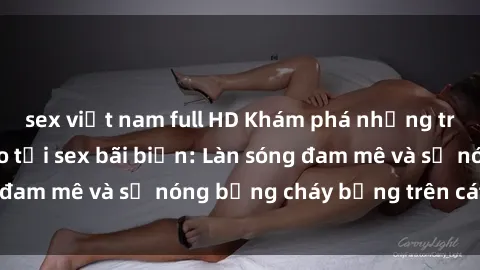 sex việt nam full HD Khám phá những trải nghiệm độc đáo tại sex bãi biển: Làn sóng đam mê và sự nóng bỏng cháy bỏng trên cát trắng