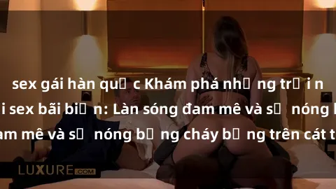 sex gái hàn quốc Khám phá những trải nghiệm độc đáo tại sex bãi biển: Làn sóng đam mê và sự nóng bỏng cháy bỏng trên cát trắng