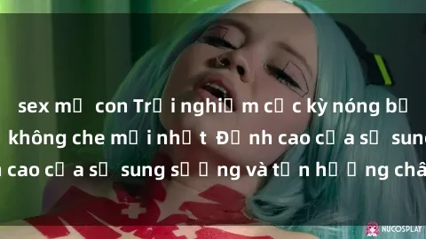 sex mẹ con Trải nghiệm cực kỳ nóng bỏng trong phim sex  không che mới nhất  Đỉnh cao của sự sung sướng và tận hưởng chân thật