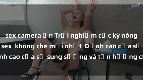 sex camera ẩn Trải nghiệm cực kỳ nóng bỏng trong phim sex  không che mới nhất  Đỉnh cao của sự sung sướng và tận hưởng chân thật
