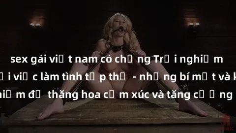 sex gái việt nam có chồng Trải nghiệm hứng khởi cùng với việc làm tình tập thể - những bí mật và kinh nghiệm để thăng hoa cảm xúc và tăng cường sự gắn kết trong mối quan hệ