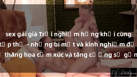 sex gái già Trải nghiệm hứng khởi cùng với việc làm tình tập thể - những bí mật và kinh nghiệm để thăng hoa cảm xúc và tăng cường sự gắn kết trong mối quan hệ