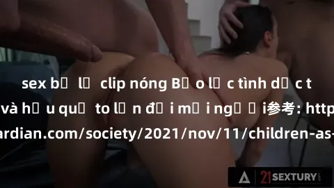 sex bị lộ clip nóng Bạo lực tình dục trong nhóm: nguy cơ và hậu quả to lớn đối mọi người参考: https://www.theguardian.com/society/2021/nov/11/children-as-young-as-four-are-being-sexually-abused-by-group