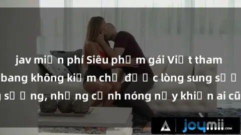 jav miễn phí Siêu phẩm gái Việt tham gia trong buổi gangbang không kiềm chế được lòng sung sướng, những cảnh nóng nảy khiến ai cũng phải mãn nhãn