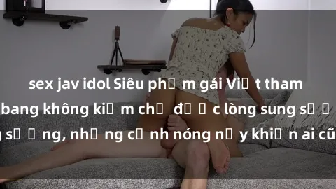 sex jav idol Siêu phẩm gái Việt tham gia trong buổi gangbang không kiềm chế được lòng sung sướng, những cảnh nóng nảy khiến ai cũng phải mãn nhãn
