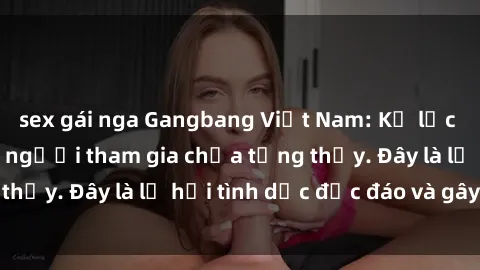 sex gái nga Gangbang Việt Nam: Kỷ lục mới với số lượng người tham gia chưa từng thấy. Đây là lễ hội tình dục độc đáo và gây sốc.